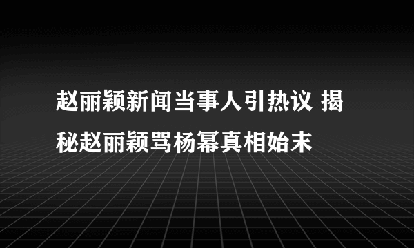 赵丽颖新闻当事人引热议 揭秘赵丽颖骂杨幂真相始末