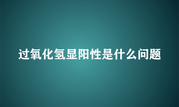 过氧化氢显阳性是什么问题