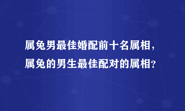 属兔男最佳婚配前十名属相，属兔的男生最佳配对的属相？