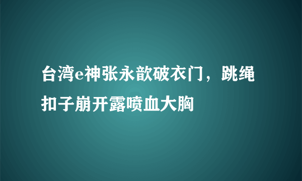 台湾e神张永歆破衣门，跳绳扣子崩开露喷血大胸 