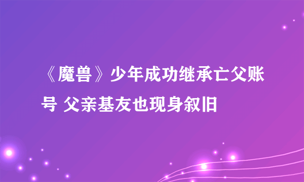 《魔兽》少年成功继承亡父账号 父亲基友也现身叙旧