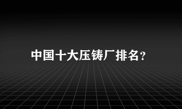 中国十大压铸厂排名？