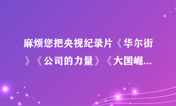 麻烦您把央视纪录片《华尔街》《公司的力量》《大国崛起》的下载地址发我一份，好吗？谢谢！