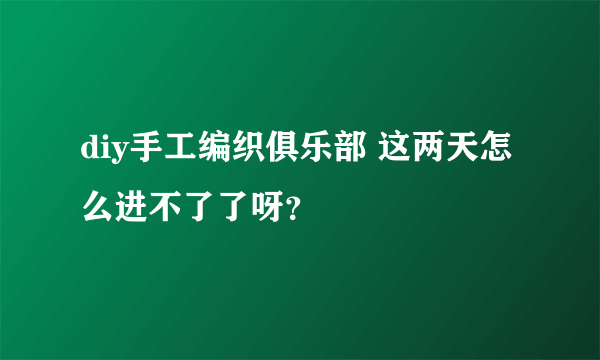 diy手工编织俱乐部 这两天怎么进不了了呀？