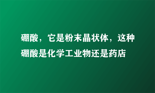 硼酸，它是粉末晶状体，这种硼酸是化学工业物还是药店