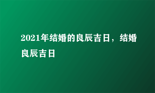 2021年结婚的良辰吉日，结婚良辰吉日