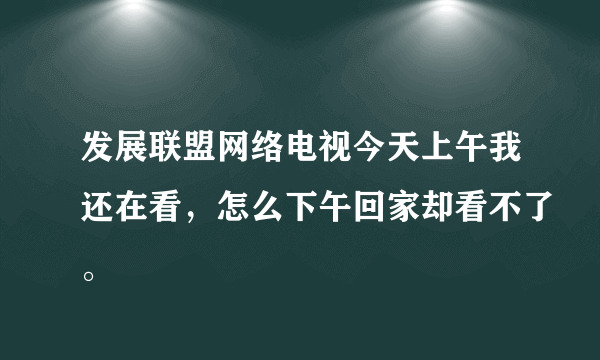 发展联盟网络电视今天上午我还在看，怎么下午回家却看不了。