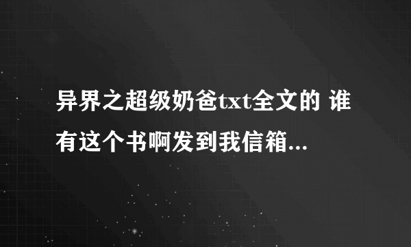 异界之超级奶爸txt全文的 谁有这个书啊发到我信箱好吗 谢谢各位大侠了 139460255@qq.com