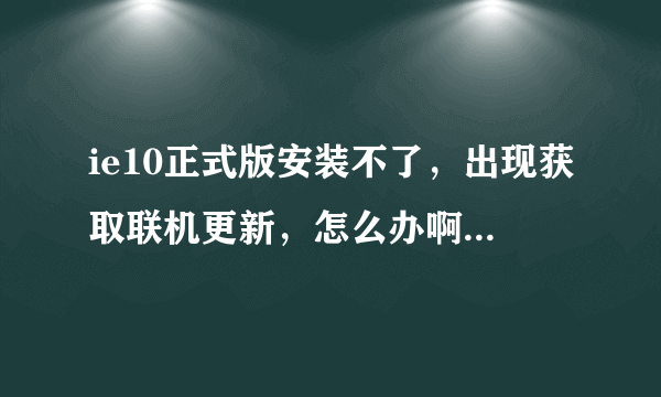 ie10正式版安装不了，出现获取联机更新，怎么办啊？现在我的是ie9