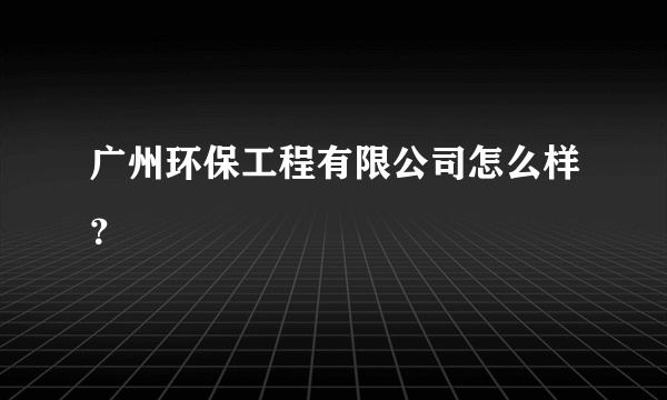 广州环保工程有限公司怎么样？