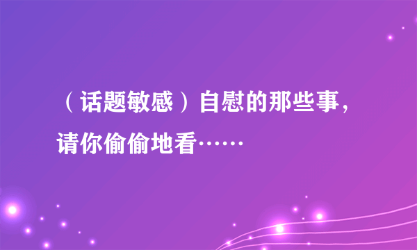 （话题敏感）自慰的那些事，请你偷偷地看……