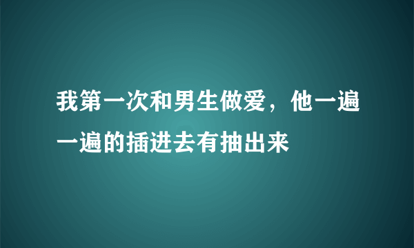 我第一次和男生做爱，他一遍一遍的插进去有抽出来