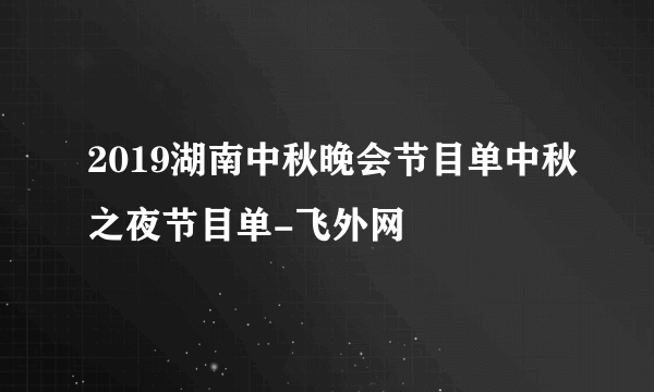 2019湖南中秋晚会节目单中秋之夜节目单-飞外网