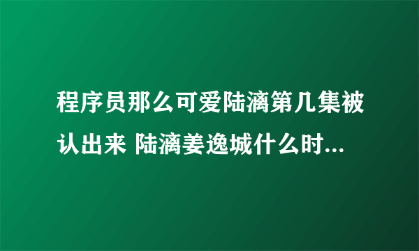 程序员那么可爱陆漓第几集被认出来 陆漓姜逸城什么时候在一起