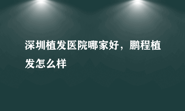 深圳植发医院哪家好，鹏程植发怎么样