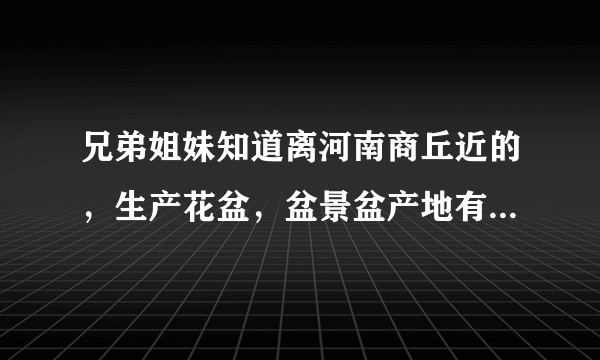 兄弟姐妹知道离河南商丘近的，生产花盆，盆景盆产地有吗，望告知？