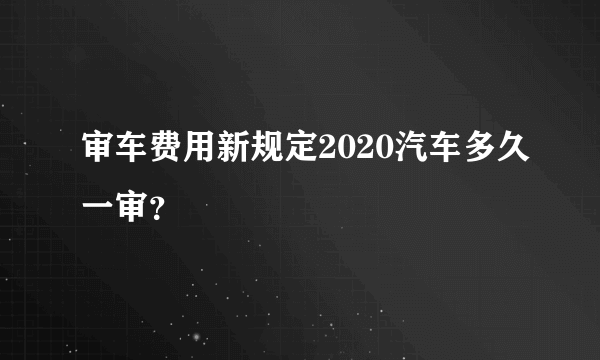 审车费用新规定2020汽车多久一审？