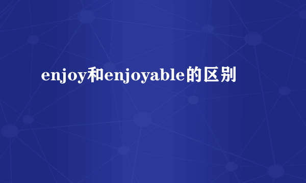 enjoy和enjoyable的区别