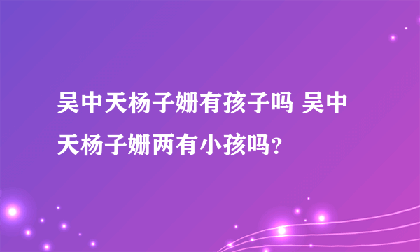 吴中天杨子姗有孩子吗 吴中天杨子姗两有小孩吗？