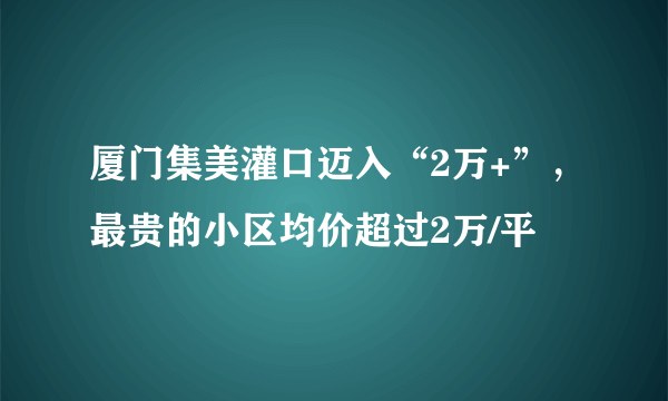 厦门集美灌口迈入“2万+”，最贵的小区均价超过2万/平