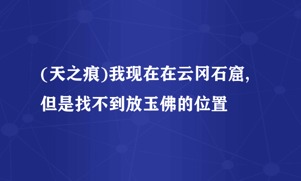 (天之痕)我现在在云冈石窟,但是找不到放玉佛的位置