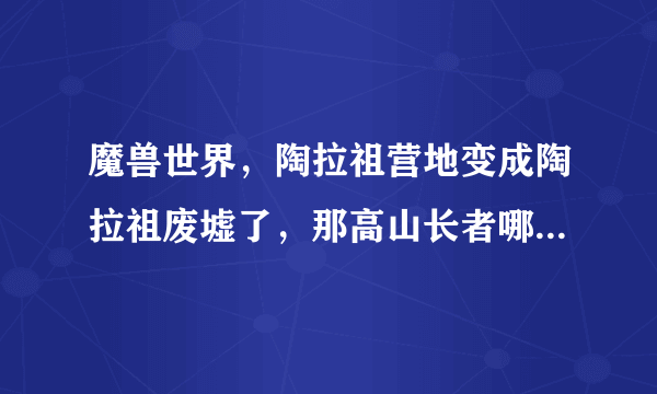 魔兽世界，陶拉祖营地变成陶拉祖废墟了，那高山长者哪里去了？？求坐标。