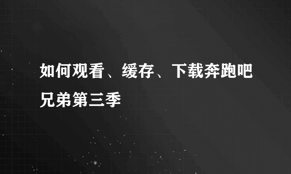 如何观看、缓存、下载奔跑吧兄弟第三季