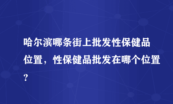 哈尔滨哪条街上批发性保健品位置，性保健品批发在哪个位置？