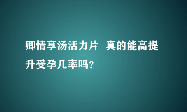 卿情享汤活力片  真的能高提升受孕几率吗？