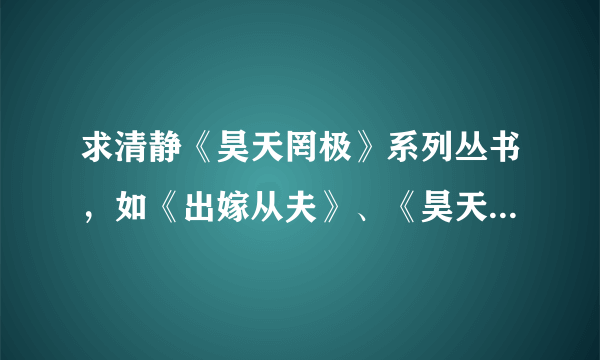 求清静《昊天罔极》系列丛书，如《出嫁从夫》、《昊天罔极之洞房花烛日》、《七小福大风吹》等等 谢谢~