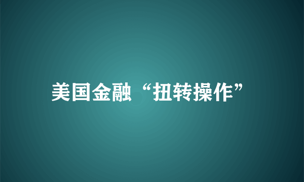 美国金融“扭转操作”