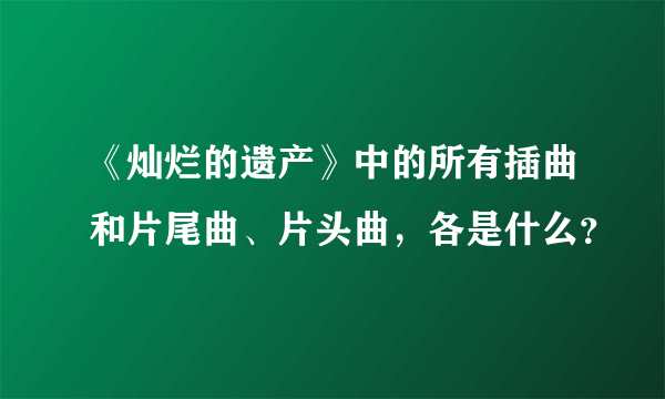 《灿烂的遗产》中的所有插曲和片尾曲、片头曲，各是什么？