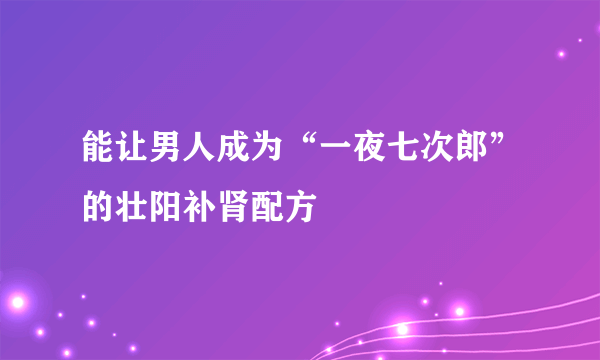 能让男人成为“一夜七次郎”的壮阳补肾配方