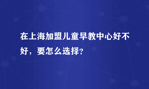 在上海加盟儿童早教中心好不好，要怎么选择？