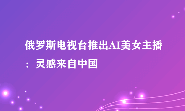 俄罗斯电视台推出AI美女主播：灵感来自中国