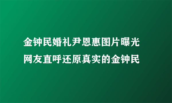 金钟民婚礼尹恩惠图片曝光  网友直呼还原真实的金钟民