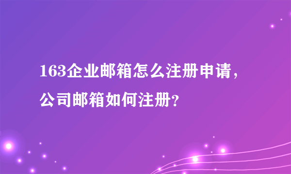 163企业邮箱怎么注册申请，公司邮箱如何注册？