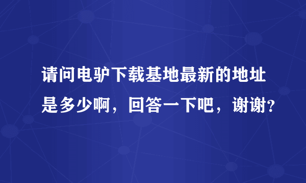 请问电驴下载基地最新的地址是多少啊，回答一下吧，谢谢？