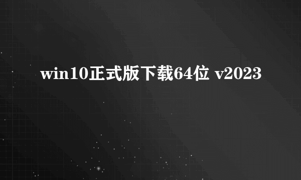 win10正式版下载64位 v2023