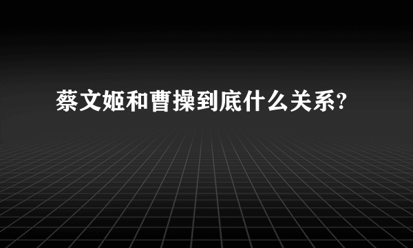 蔡文姬和曹操到底什么关系?