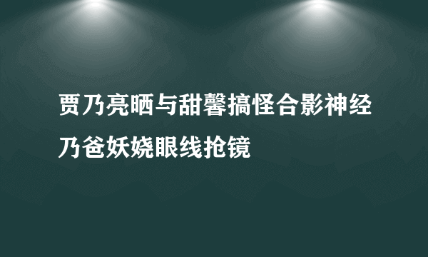 贾乃亮晒与甜馨搞怪合影神经乃爸妖娆眼线抢镜