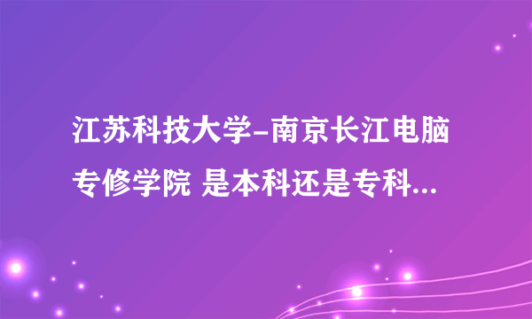 江苏科技大学-南京长江电脑专修学院 是本科还是专科 这个学校好不好？？