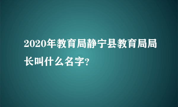 2020年教育局静宁县教育局局长叫什么名字？