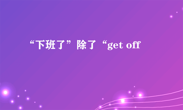 “下班了”除了“get off