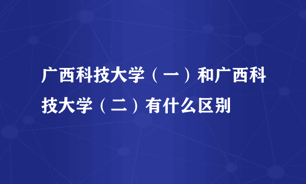 广西科技大学（一）和广西科技大学（二）有什么区别