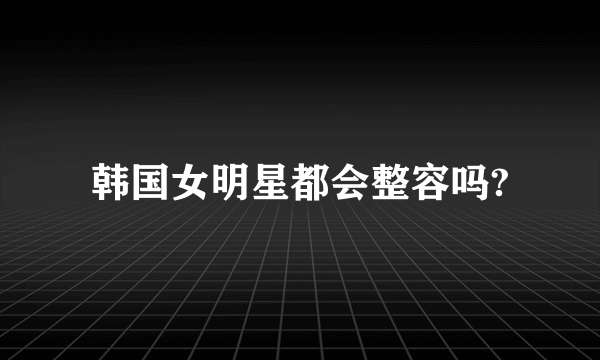 韩国女明星都会整容吗?