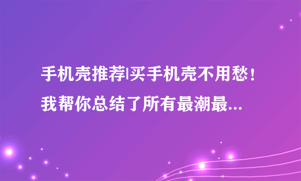 手机壳推荐|买手机壳不用愁！我帮你总结了所有最潮最新的款式！务必收藏！