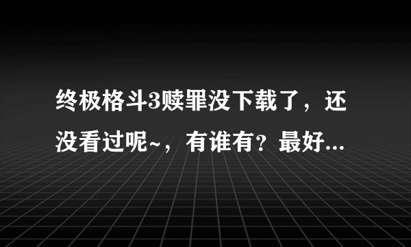 终极格斗3赎罪没下载了，还没看过呢~，有谁有？最好是高清的。非常的谢谢，QQ472989663