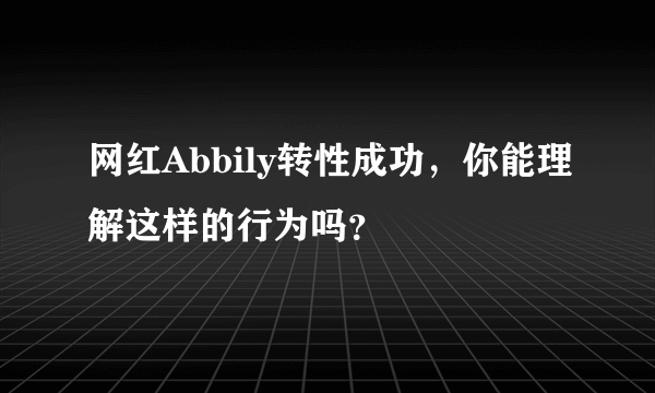 网红Abbily转性成功，你能理解这样的行为吗？