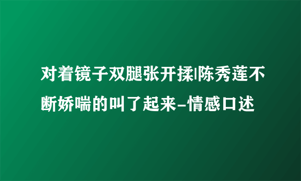 对着镜子双腿张开揉|陈秀莲不断娇喘的叫了起来-情感口述